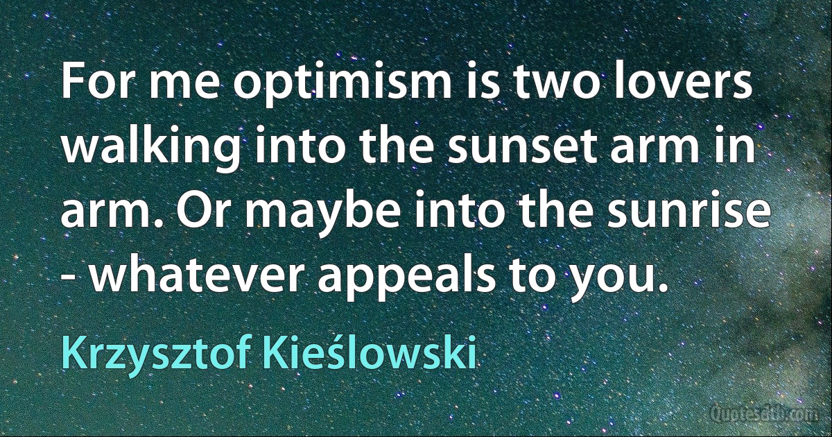 For me optimism is two lovers walking into the sunset arm in arm. Or maybe into the sunrise - whatever appeals to you. (Krzysztof Kieślowski)