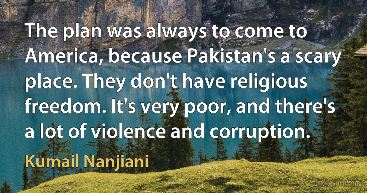 The plan was always to come to America, because Pakistan's a scary place. They don't have religious freedom. It's very poor, and there's a lot of violence and corruption. (Kumail Nanjiani)