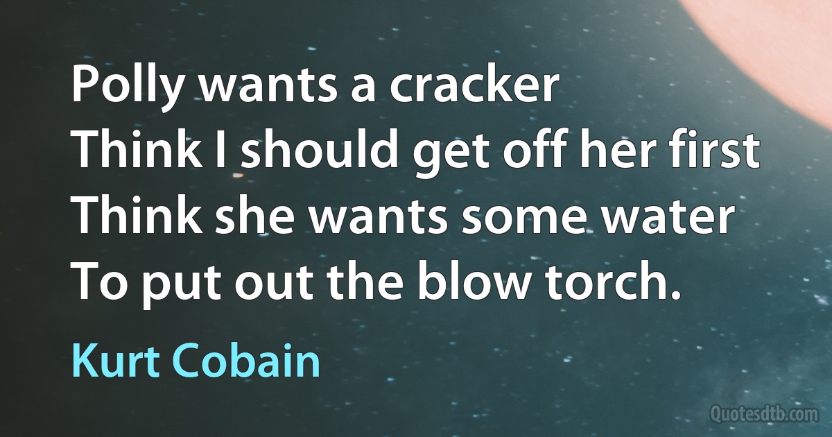 Polly wants a cracker
Think I should get off her first
Think she wants some water
To put out the blow torch. (Kurt Cobain)