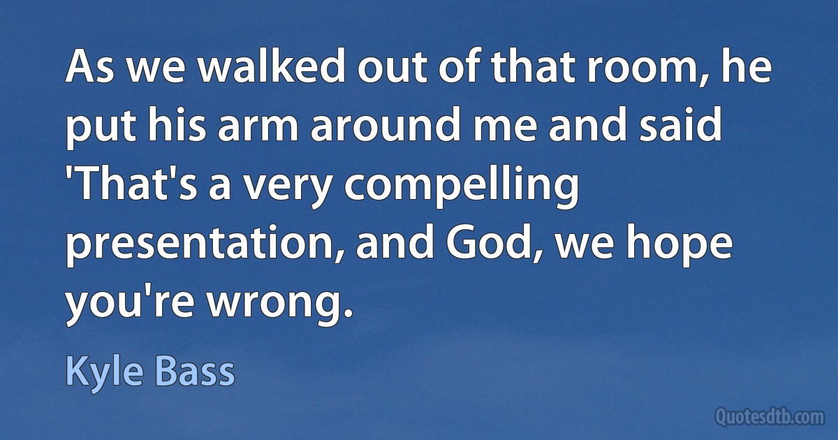 As we walked out of that room, he put his arm around me and said 'That's a very compelling presentation, and God, we hope you're wrong. (Kyle Bass)