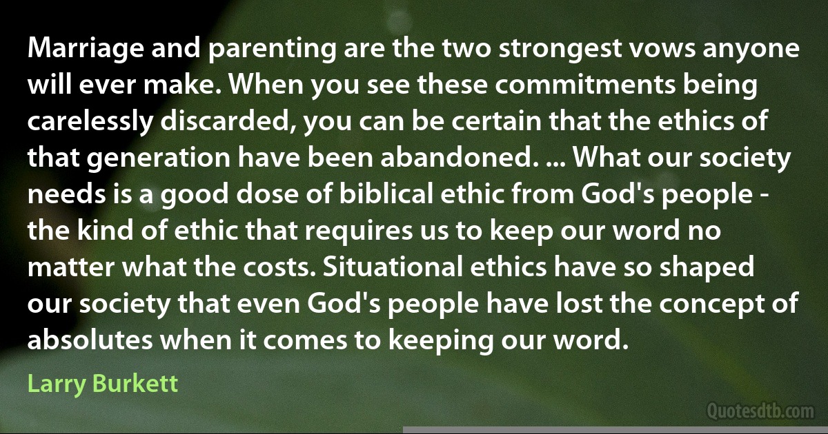 Marriage and parenting are the two strongest vows anyone will ever make. When you see these commitments being carelessly discarded, you can be certain that the ethics of that generation have been abandoned. ... What our society needs is a good dose of biblical ethic from God's people - the kind of ethic that requires us to keep our word no matter what the costs. Situational ethics have so shaped our society that even God's people have lost the concept of absolutes when it comes to keeping our word. (Larry Burkett)