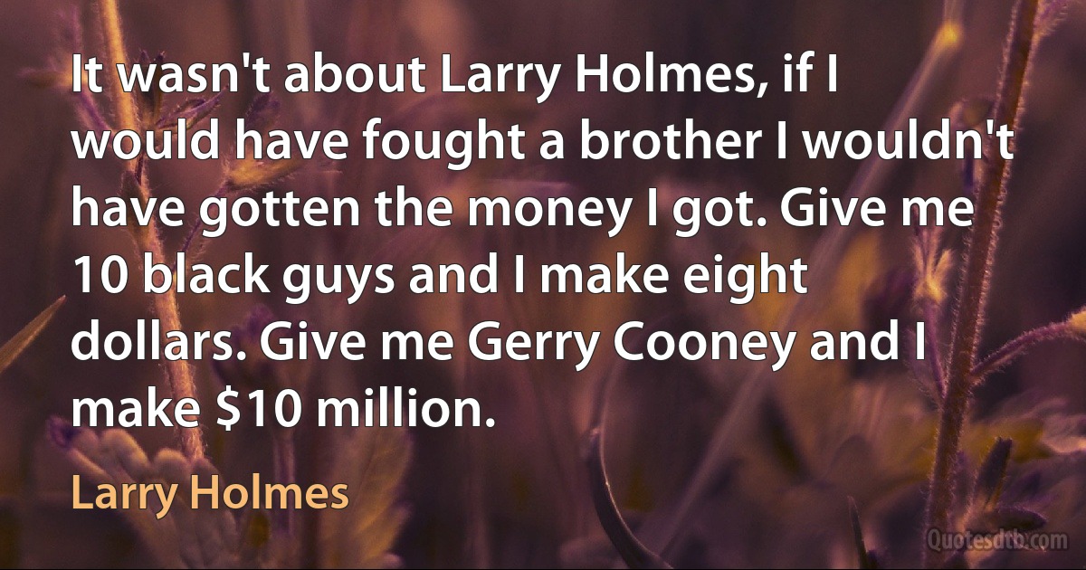 It wasn't about Larry Holmes, if I would have fought a brother I wouldn't have gotten the money I got. Give me 10 black guys and I make eight dollars. Give me Gerry Cooney and I make $10 million. (Larry Holmes)