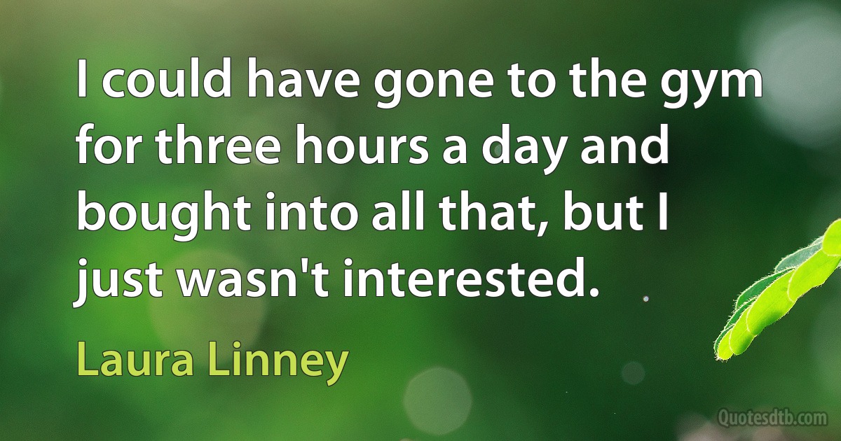 I could have gone to the gym for three hours a day and bought into all that, but I just wasn't interested. (Laura Linney)