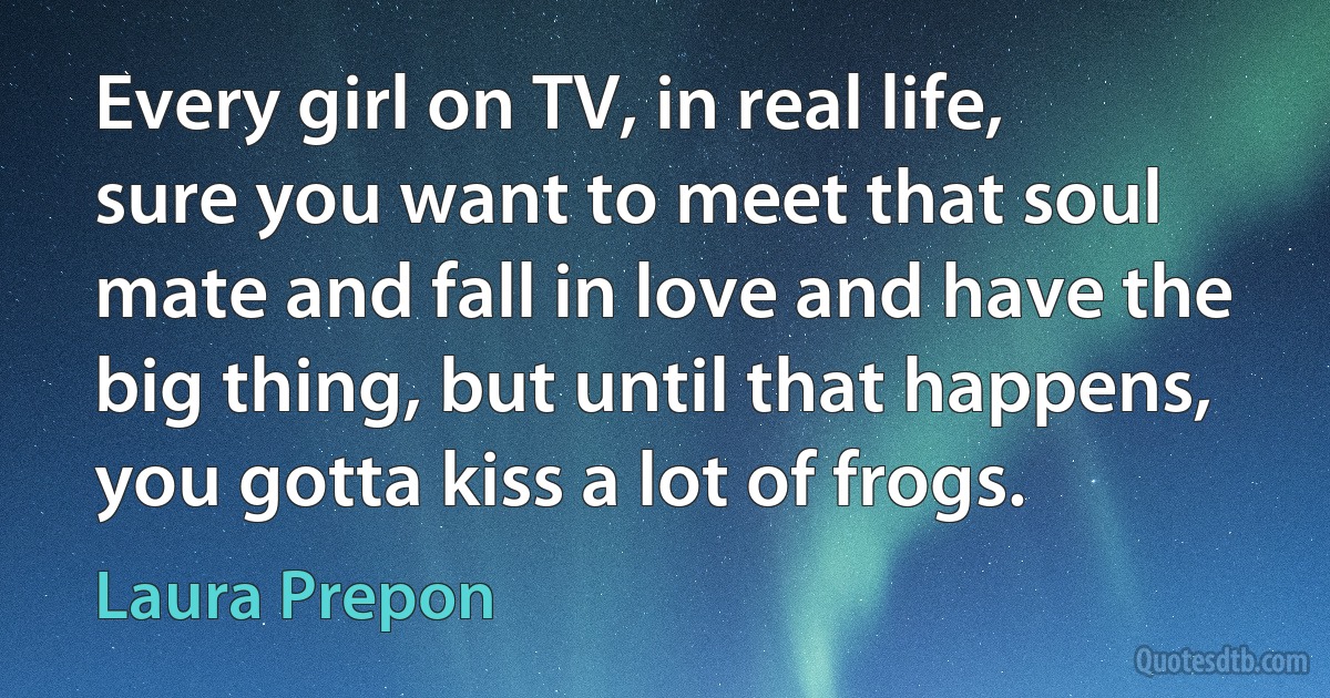 Every girl on TV, in real life, sure you want to meet that soul mate and fall in love and have the big thing, but until that happens, you gotta kiss a lot of frogs. (Laura Prepon)