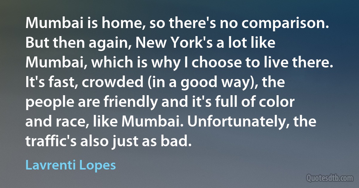 Mumbai is home, so there's no comparison. But then again, New York's a lot like Mumbai, which is why I choose to live there. It's fast, crowded (in a good way), the people are friendly and it's full of color and race, like Mumbai. Unfortunately, the traffic's also just as bad. (Lavrenti Lopes)