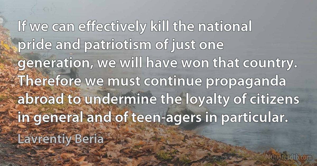 If we can effectively kill the national pride and patriotism of just one generation, we will have won that country. Therefore we must continue propaganda abroad to undermine the loyalty of citizens in general and of teen-agers in particular. (Lavrentiy Beria)