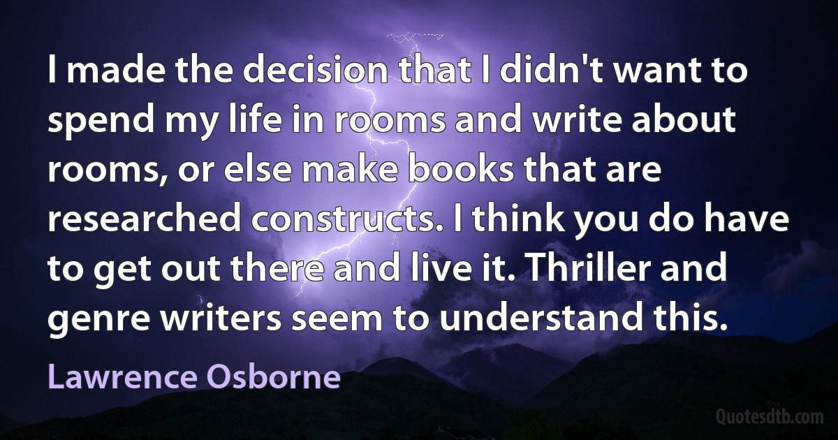 I made the decision that I didn't want to spend my life in rooms and write about rooms, or else make books that are researched constructs. I think you do have to get out there and live it. Thriller and genre writers seem to understand this. (Lawrence Osborne)