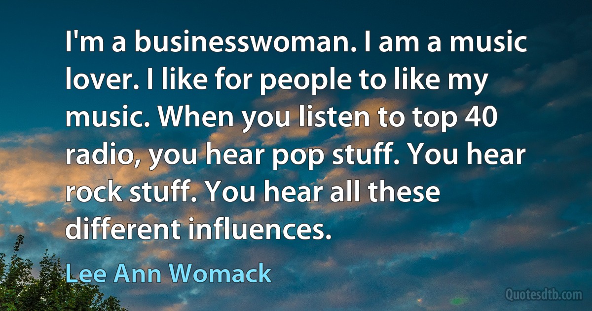 I'm a businesswoman. I am a music lover. I like for people to like my music. When you listen to top 40 radio, you hear pop stuff. You hear rock stuff. You hear all these different influences. (Lee Ann Womack)