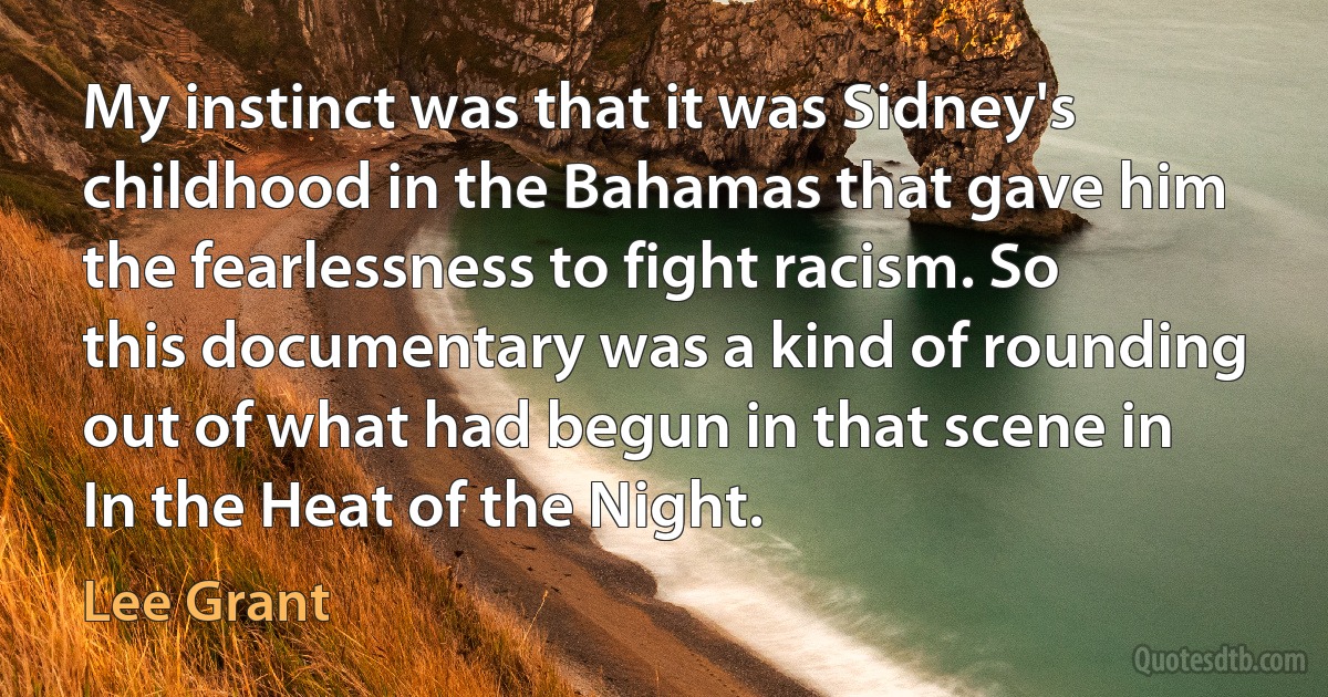 My instinct was that it was Sidney's childhood in the Bahamas that gave him the fearlessness to fight racism. So this documentary was a kind of rounding out of what had begun in that scene in In the Heat of the Night. (Lee Grant)