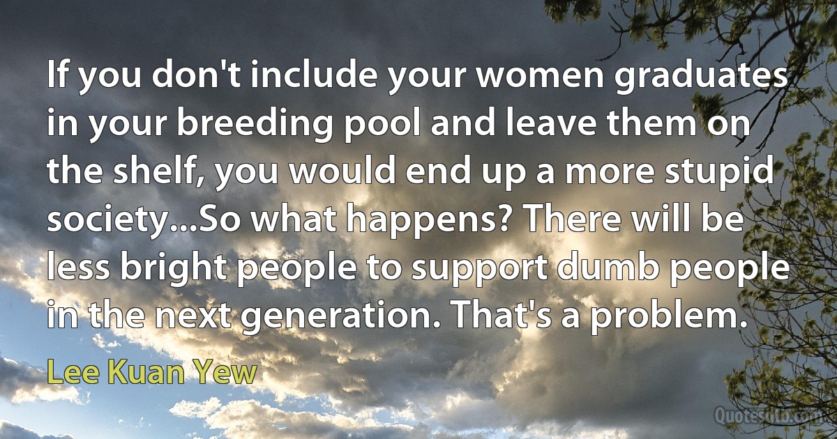 If you don't include your women graduates in your breeding pool and leave them on the shelf, you would end up a more stupid society...So what happens? There will be less bright people to support dumb people in the next generation. That's a problem. (Lee Kuan Yew)