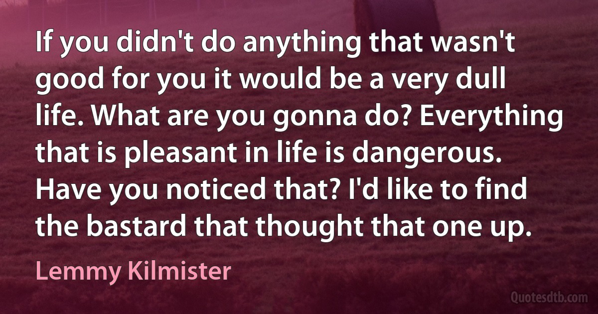 If you didn't do anything that wasn't good for you it would be a very dull life. What are you gonna do? Everything that is pleasant in life is dangerous. Have you noticed that? I'd like to find the bastard that thought that one up. (Lemmy Kilmister)