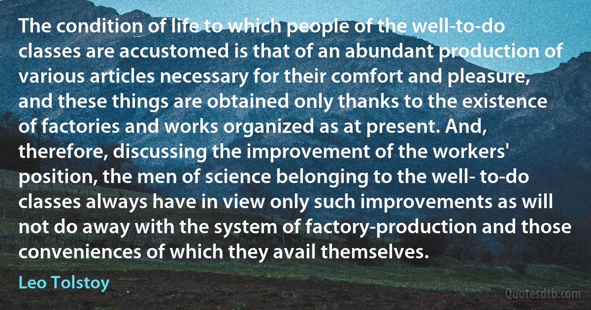 The condition of life to which people of the well-to-do classes are accustomed is that of an abundant production of various articles necessary for their comfort and pleasure, and these things are obtained only thanks to the existence of factories and works organized as at present. And, therefore, discussing the improvement of the workers' position, the men of science belonging to the well- to-do classes always have in view only such improvements as will not do away with the system of factory-production and those conveniences of which they avail themselves. (Leo Tolstoy)