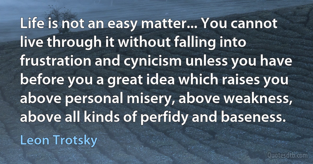 Life is not an easy matter... You cannot live through it without falling into frustration and cynicism unless you have before you a great idea which raises you above personal misery, above weakness, above all kinds of perfidy and baseness. (Leon Trotsky)