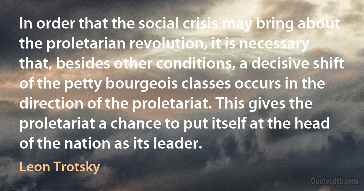 In order that the social crisis may bring about the proletarian revolution, it is necessary that, besides other conditions, a decisive shift of the petty bourgeois classes occurs in the direction of the proletariat. This gives the proletariat a chance to put itself at the head of the nation as its leader. (Leon Trotsky)