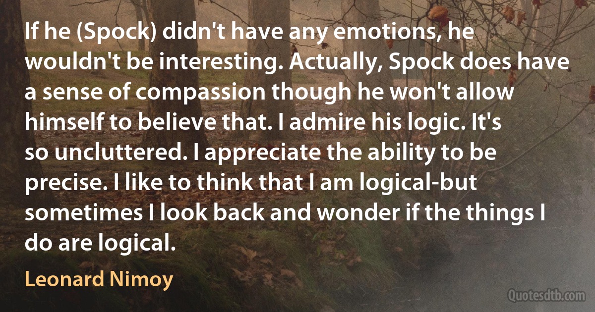 If he (Spock) didn't have any emotions, he wouldn't be interesting. Actually, Spock does have a sense of compassion though he won't allow himself to believe that. I admire his logic. It's so uncluttered. I appreciate the ability to be precise. I like to think that I am logical-but sometimes I look back and wonder if the things I do are logical. (Leonard Nimoy)