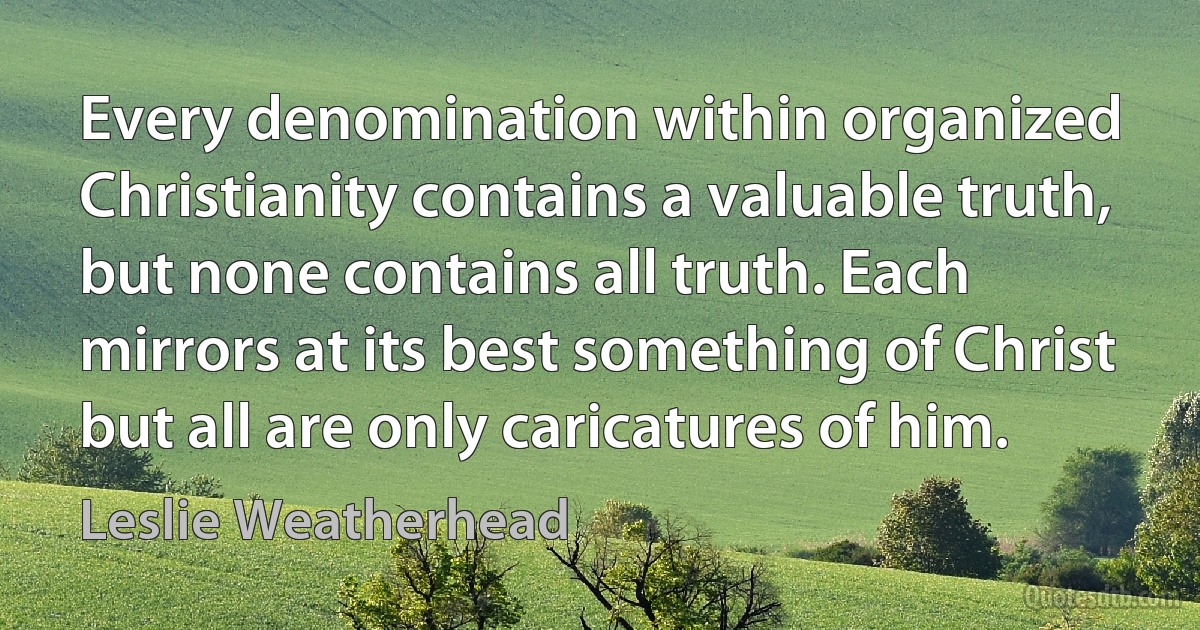 Every denomination within organized Christianity contains a valuable truth, but none contains all truth. Each mirrors at its best something of Christ but all are only caricatures of him. (Leslie Weatherhead)