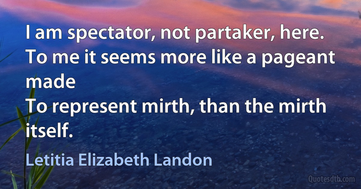 I am spectator, not partaker, here.
To me it seems more like a pageant made
To represent mirth, than the mirth itself. (Letitia Elizabeth Landon)