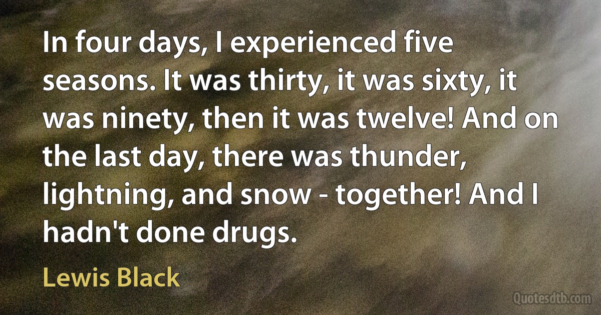 In four days, I experienced five seasons. It was thirty, it was sixty, it was ninety, then it was twelve! And on the last day, there was thunder, lightning, and snow - together! And I hadn't done drugs. (Lewis Black)