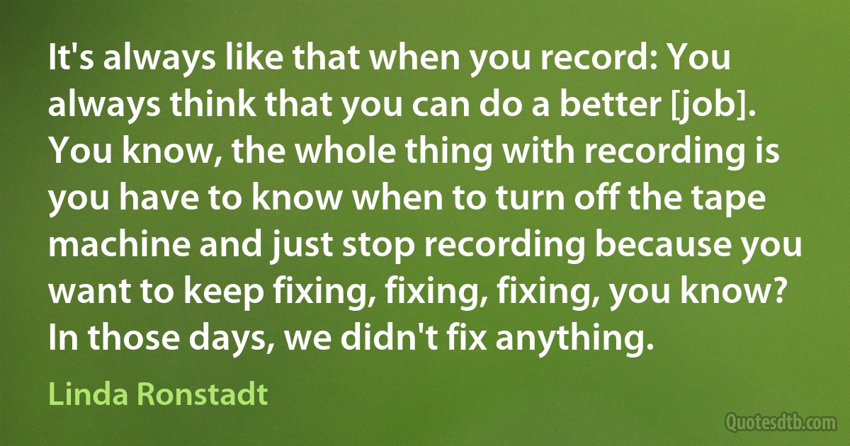 It's always like that when you record: You always think that you can do a better [job]. You know, the whole thing with recording is you have to know when to turn off the tape machine and just stop recording because you want to keep fixing, fixing, fixing, you know? In those days, we didn't fix anything. (Linda Ronstadt)