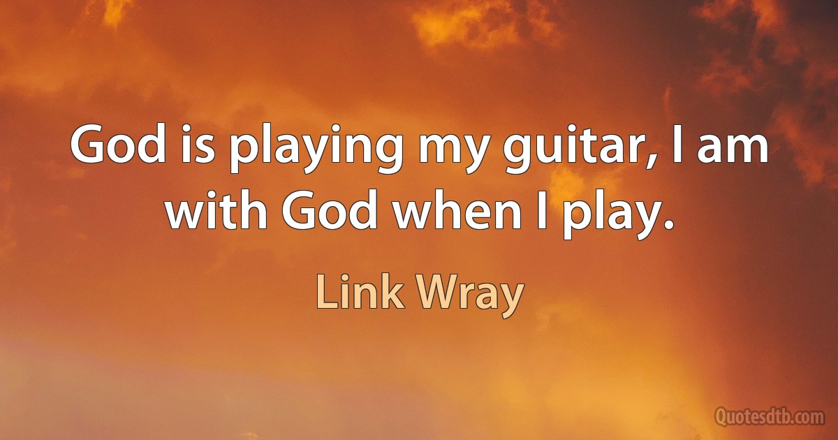 God is playing my guitar, I am with God when I play. (Link Wray)