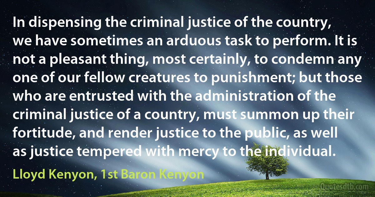 In dispensing the criminal justice of the country, we have sometimes an arduous task to perform. It is not a pleasant thing, most certainly, to condemn any one of our fellow creatures to punishment; but those who are entrusted with the administration of the criminal justice of a country, must summon up their fortitude, and render justice to the public, as well as justice tempered with mercy to the individual. (Lloyd Kenyon, 1st Baron Kenyon)