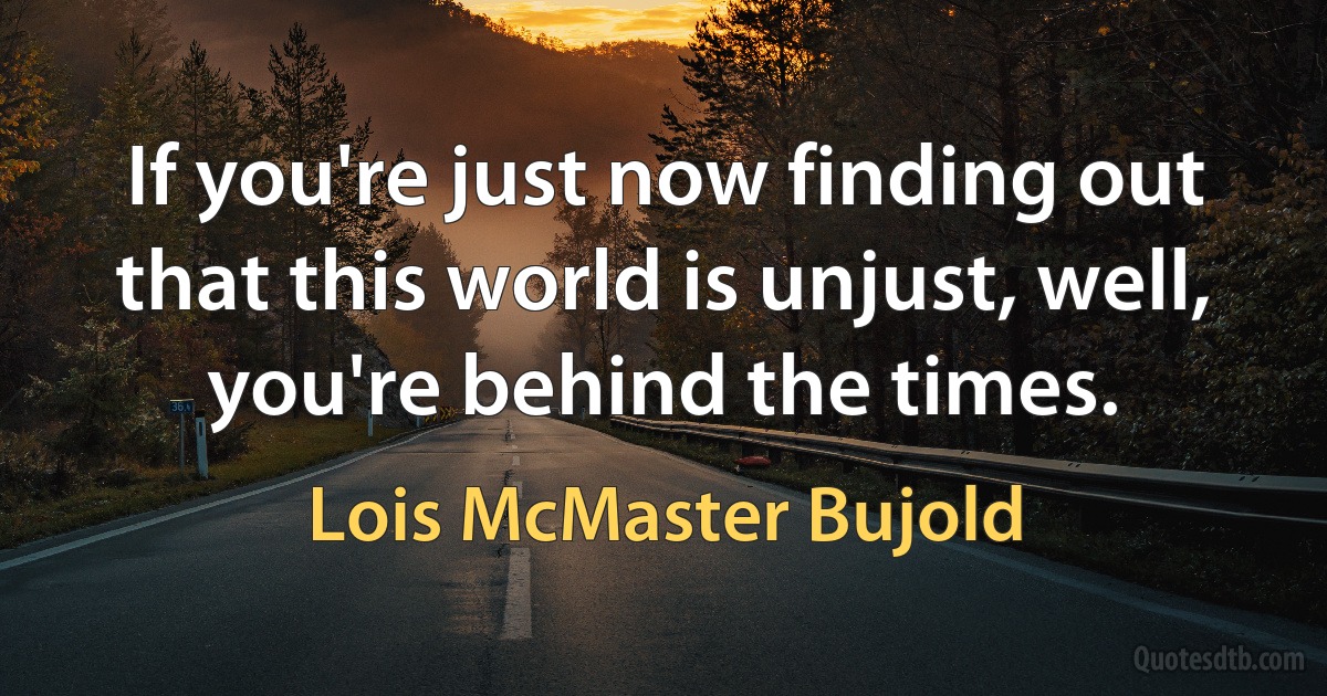 If you're just now finding out that this world is unjust, well, you're behind the times. (Lois McMaster Bujold)