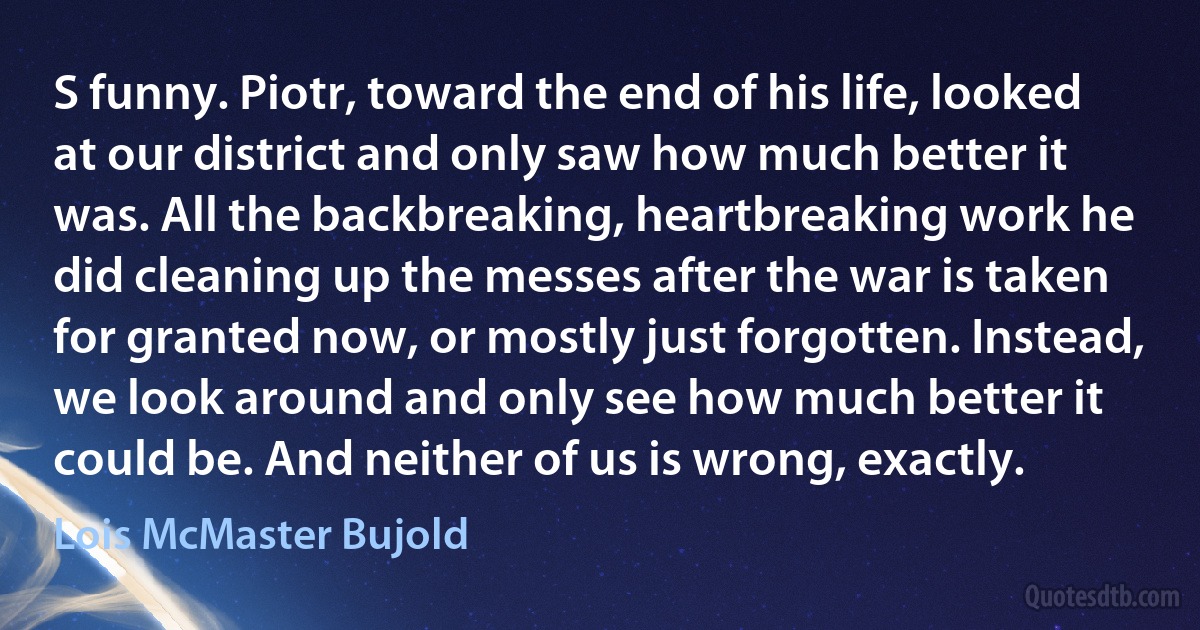 S funny. Piotr, toward the end of his life, looked at our district and only saw how much better it was. All the backbreaking, heartbreaking work he did cleaning up the messes after the war is taken for granted now, or mostly just forgotten. Instead, we look around and only see how much better it could be. And neither of us is wrong, exactly. (Lois McMaster Bujold)