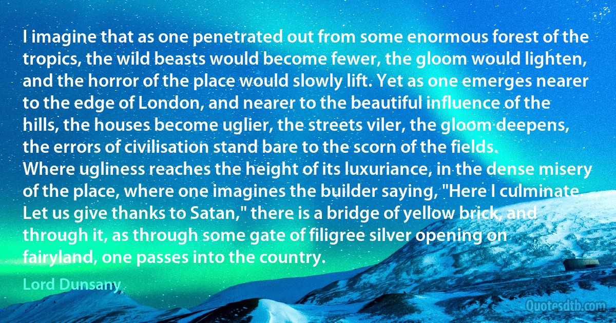 I imagine that as one penetrated out from some enormous forest of the tropics, the wild beasts would become fewer, the gloom would lighten, and the horror of the place would slowly lift. Yet as one emerges nearer to the edge of London, and nearer to the beautiful influence of the hills, the houses become uglier, the streets viler, the gloom deepens, the errors of civilisation stand bare to the scorn of the fields.
Where ugliness reaches the height of its luxuriance, in the dense misery of the place, where one imagines the builder saying, "Here I culminate. Let us give thanks to Satan," there is a bridge of yellow brick, and through it, as through some gate of filigree silver opening on fairyland, one passes into the country. (Lord Dunsany)