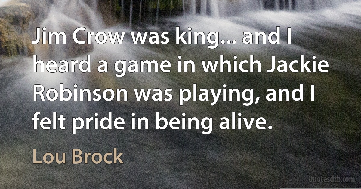 Jim Crow was king... and I heard a game in which Jackie Robinson was playing, and I felt pride in being alive. (Lou Brock)