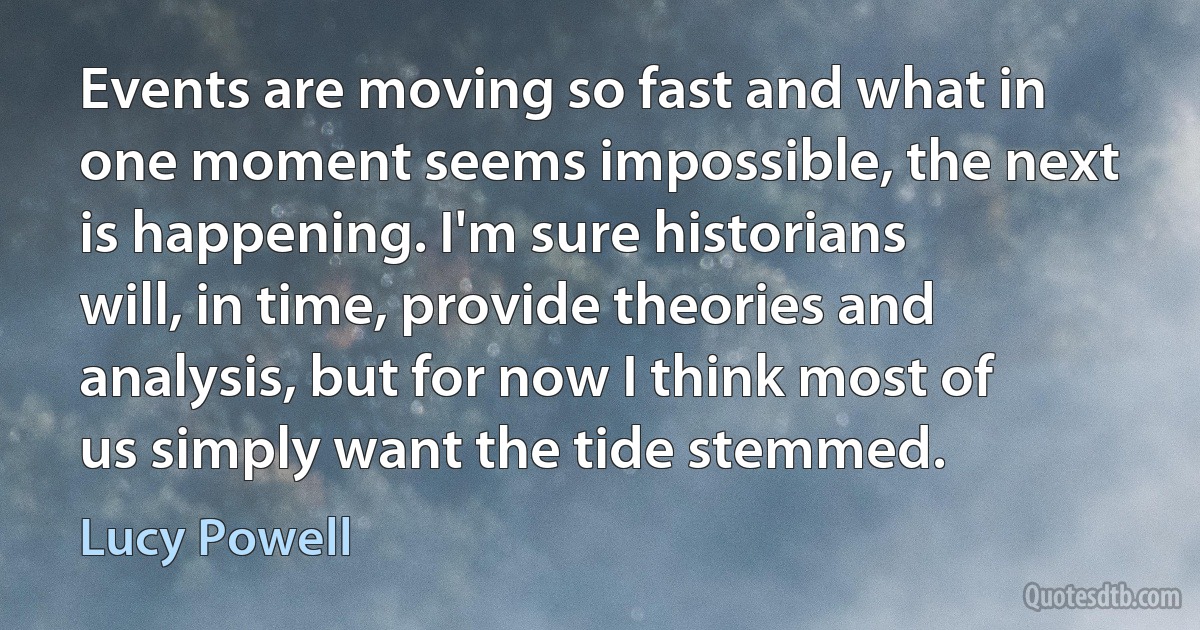 Events are moving so fast and what in one moment seems impossible, the next is happening. I'm sure historians will, in time, provide theories and analysis, but for now I think most of us simply want the tide stemmed. (Lucy Powell)