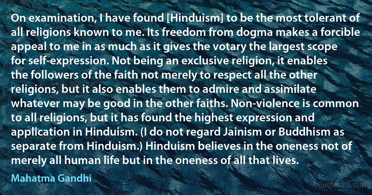 On examination, I have found [Hinduism] to be the most tolerant of all religions known to me. Its freedom from dogma makes a forcible appeal to me in as much as it gives the votary the largest scope for self-expression. Not being an exclusive religion, it enables the followers of the faith not merely to respect all the other religions, but it also enables them to admire and assimilate whatever may be good in the other faiths. Non-violence is common to all religions, but it has found the highest expression and application in Hinduism. (I do not regard Jainism or Buddhism as separate from Hinduism.) Hinduism believes in the oneness not of merely all human life but in the oneness of all that lives. (Mahatma Gandhi)