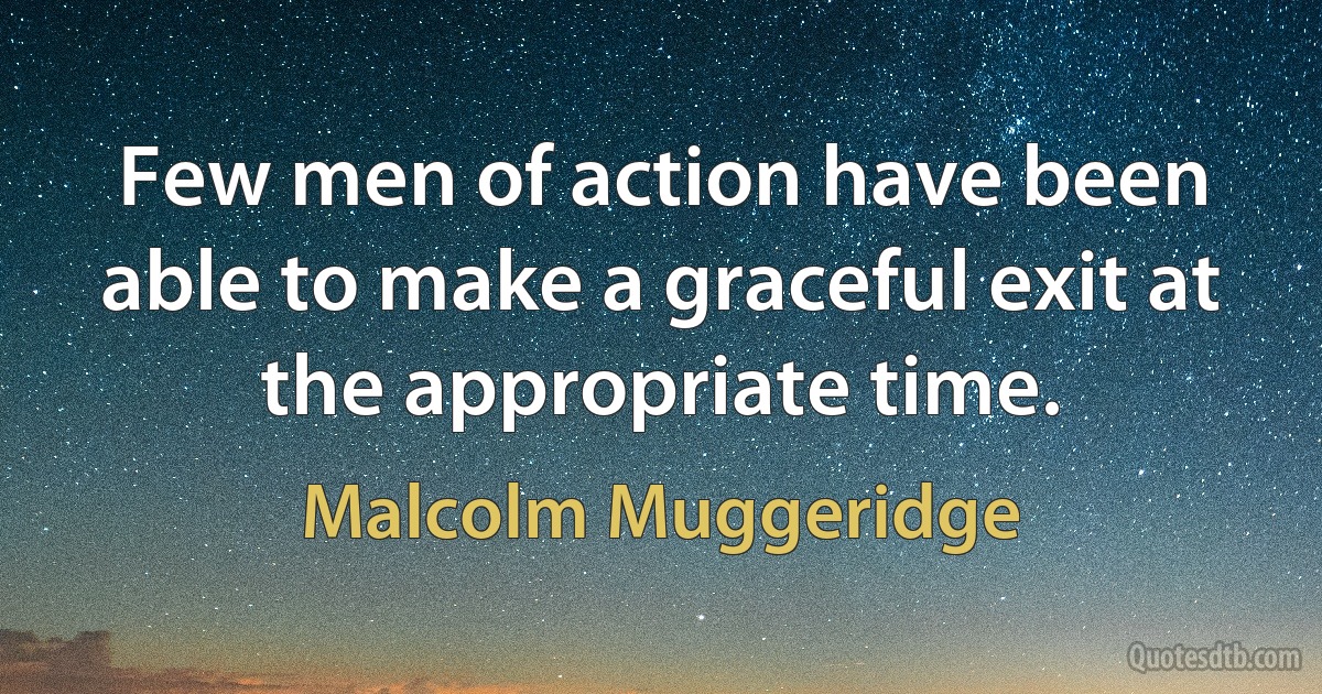 Few men of action have been able to make a graceful exit at the appropriate time. (Malcolm Muggeridge)