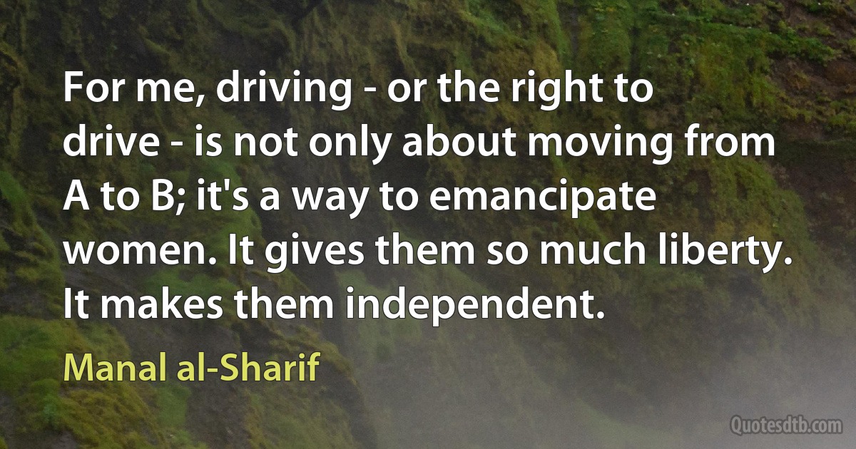 For me, driving - or the right to drive - is not only about moving from A to B; it's a way to emancipate women. It gives them so much liberty. It makes them independent. (Manal al-Sharif)