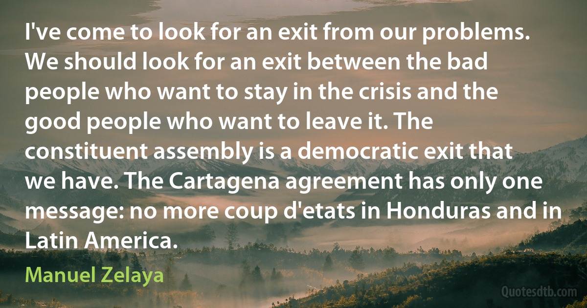 I've come to look for an exit from our problems. We should look for an exit between the bad people who want to stay in the crisis and the good people who want to leave it. The constituent assembly is a democratic exit that we have. The Cartagena agreement has only one message: no more coup d'etats in Honduras and in Latin America. (Manuel Zelaya)