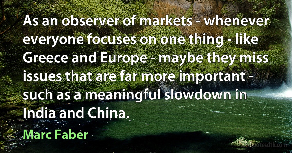 As an observer of markets - whenever everyone focuses on one thing - like Greece and Europe - maybe they miss issues that are far more important - such as a meaningful slowdown in India and China. (Marc Faber)