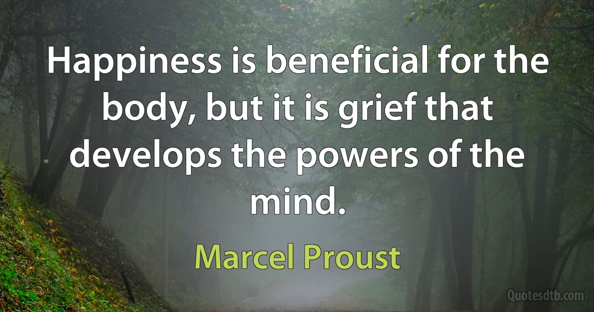 Happiness is beneficial for the body, but it is grief that develops the powers of the mind. (Marcel Proust)