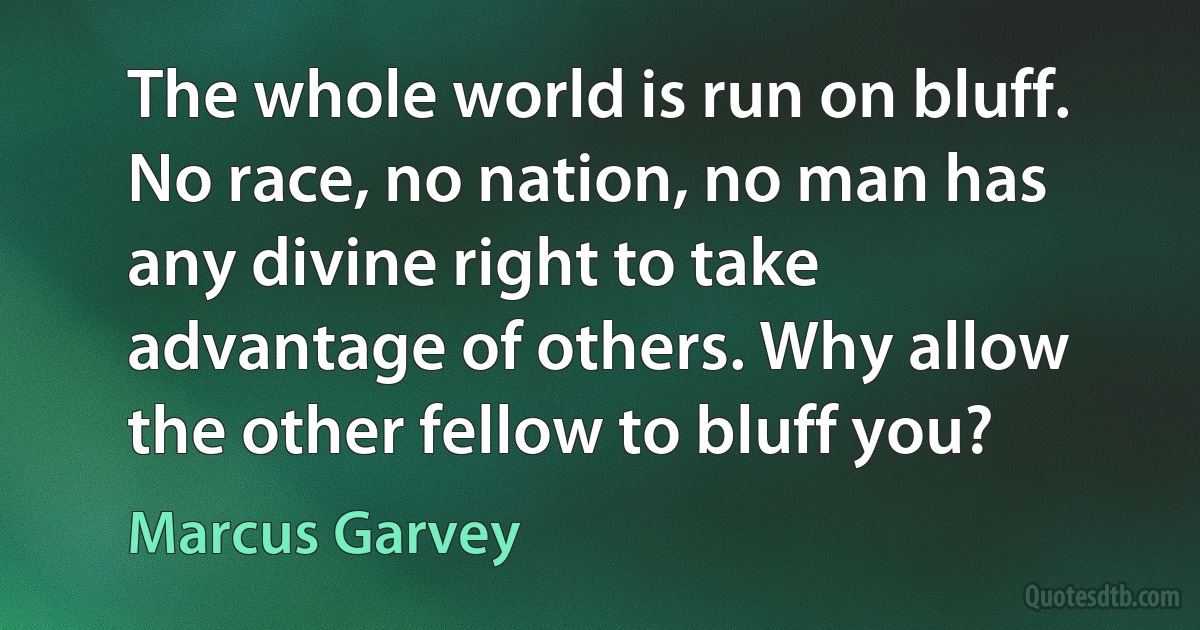 The whole world is run on bluff. No race, no nation, no man has any divine right to take advantage of others. Why allow the other fellow to bluff you? (Marcus Garvey)