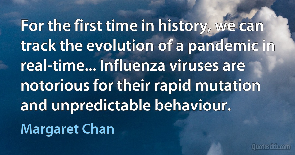 For the first time in history, we can track the evolution of a pandemic in real-time... Influenza viruses are notorious for their rapid mutation and unpredictable behaviour. (Margaret Chan)