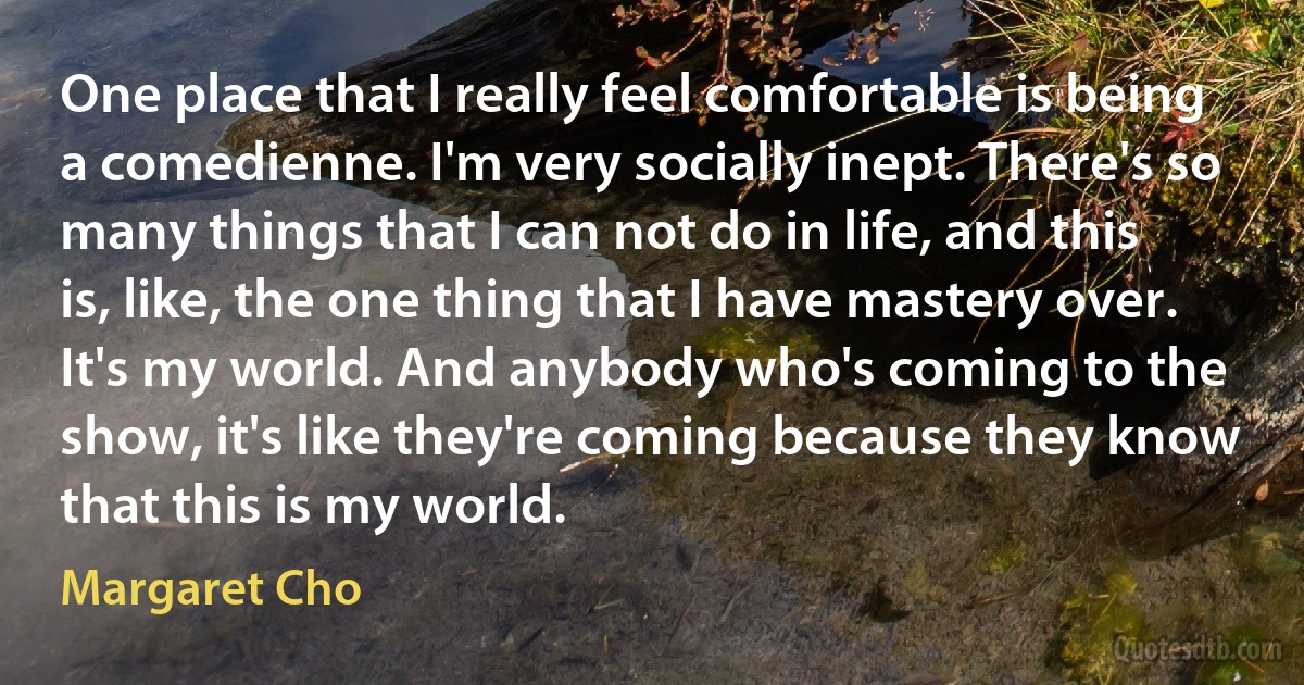 One place that I really feel comfortable is being a comedienne. I'm very socially inept. There's so many things that I can not do in life, and this is, like, the one thing that I have mastery over. It's my world. And anybody who's coming to the show, it's like they're coming because they know that this is my world. (Margaret Cho)