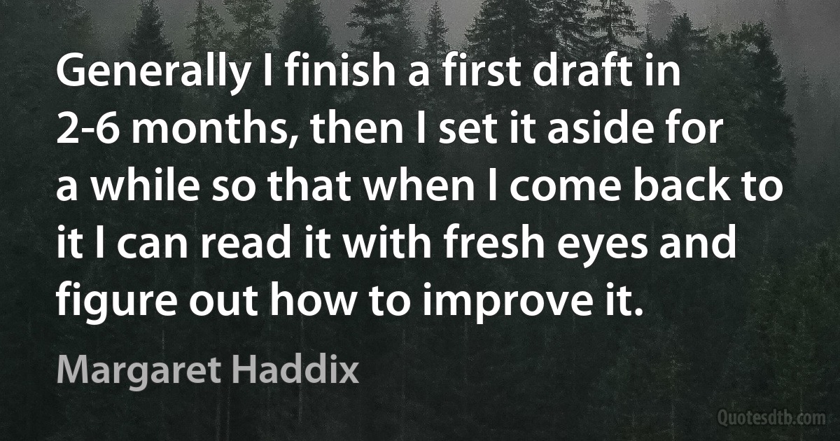 Generally I finish a first draft in 2-6 months, then I set it aside for a while so that when I come back to it I can read it with fresh eyes and figure out how to improve it. (Margaret Haddix)