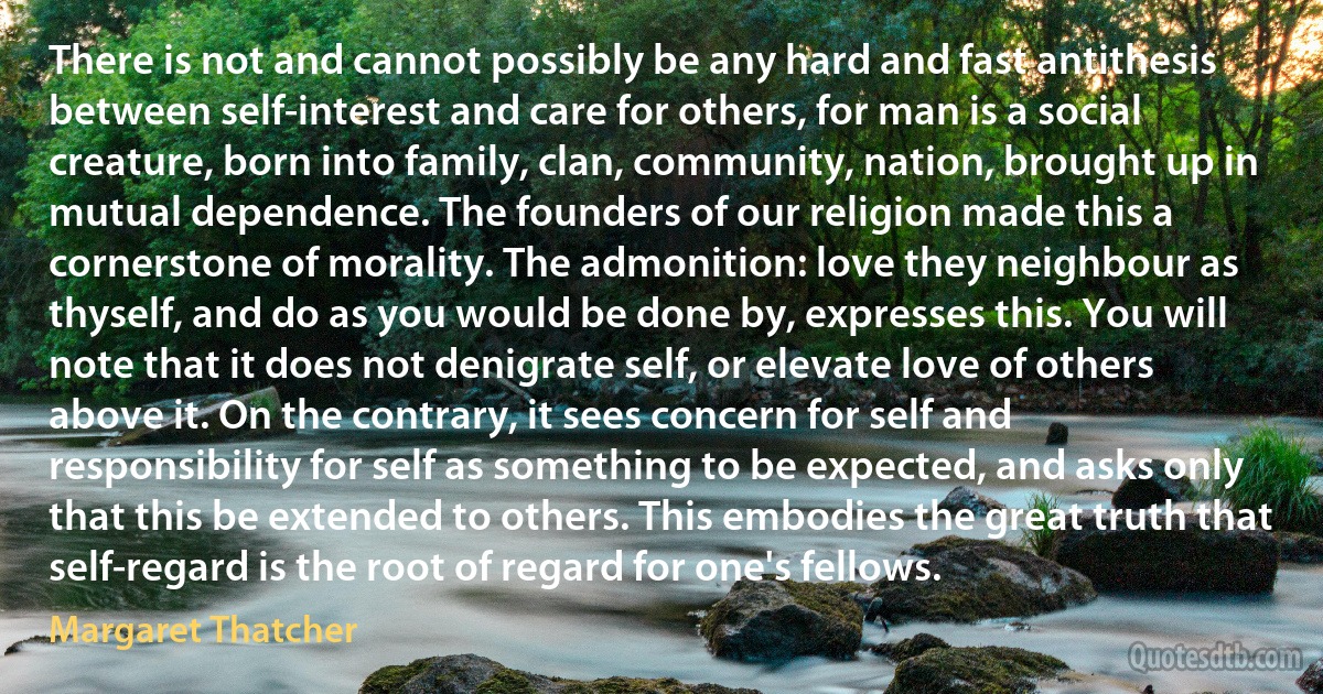 There is not and cannot possibly be any hard and fast antithesis between self-interest and care for others, for man is a social creature, born into family, clan, community, nation, brought up in mutual dependence. The founders of our religion made this a cornerstone of morality. The admonition: love they neighbour as thyself, and do as you would be done by, expresses this. You will note that it does not denigrate self, or elevate love of others above it. On the contrary, it sees concern for self and responsibility for self as something to be expected, and asks only that this be extended to others. This embodies the great truth that self-regard is the root of regard for one's fellows. (Margaret Thatcher)