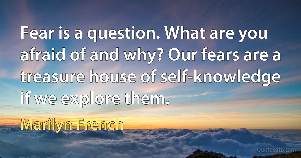 Fear is a question. What are you afraid of and why? Our fears are a treasure house of self-knowledge if we explore them. (Marilyn French)