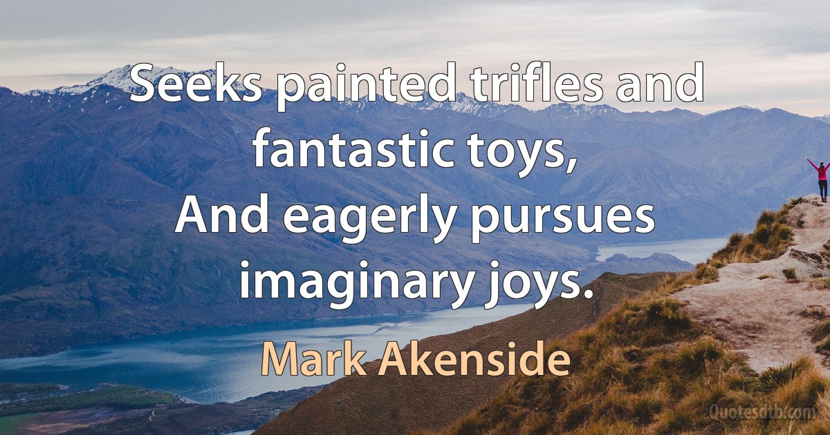 Seeks painted trifles and fantastic toys,
And eagerly pursues imaginary joys. (Mark Akenside)