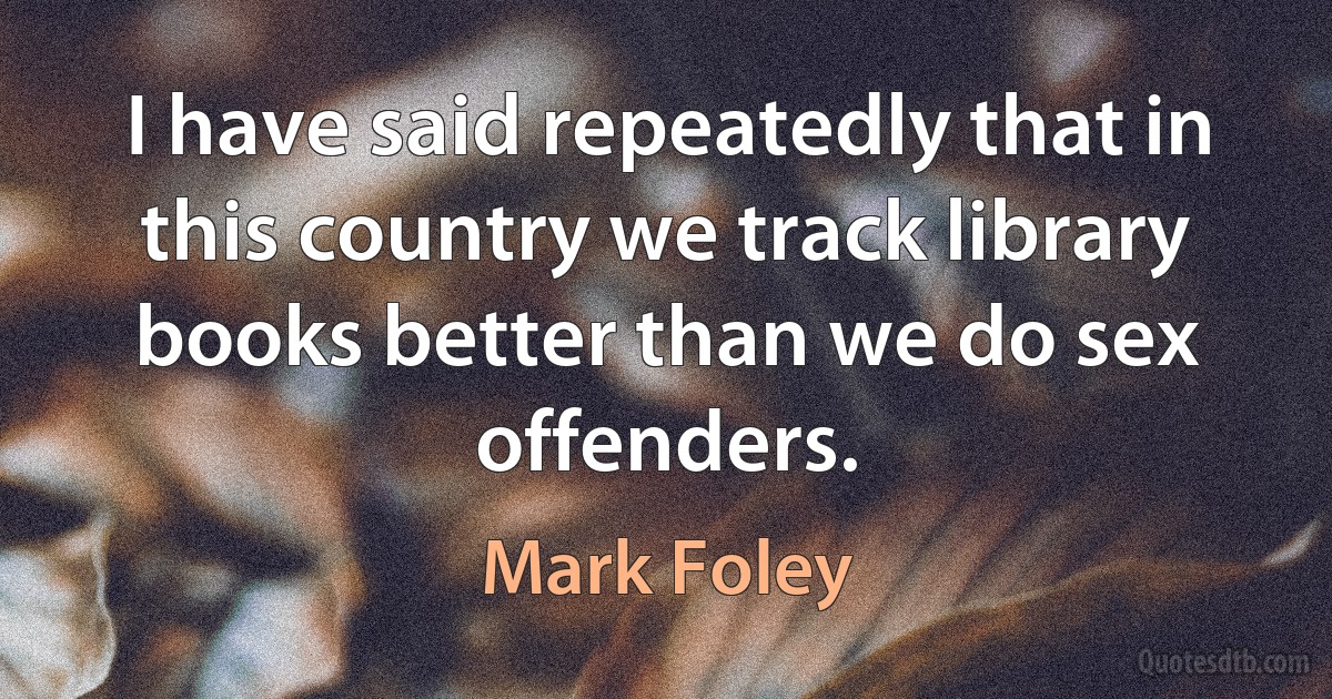 I have said repeatedly that in this country we track library books better than we do sex offenders. (Mark Foley)