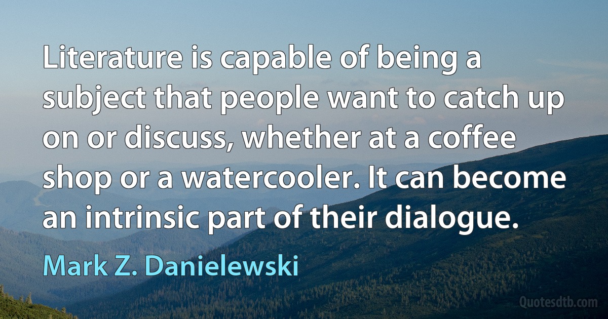 Literature is capable of being a subject that people want to catch up on or discuss, whether at a coffee shop or a watercooler. It can become an intrinsic part of their dialogue. (Mark Z. Danielewski)