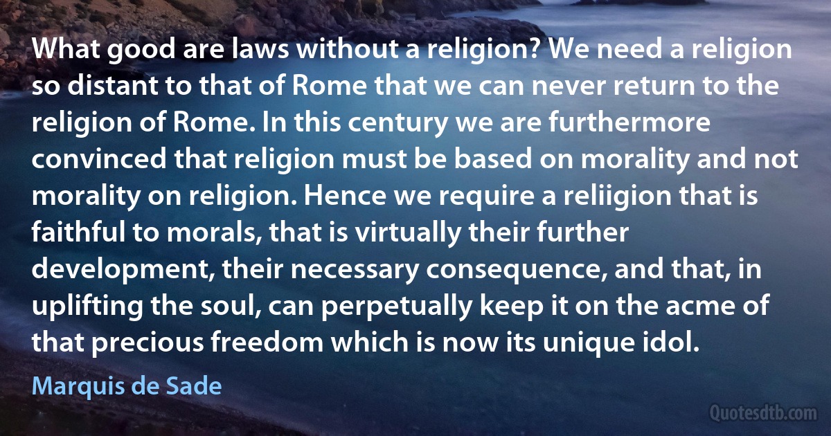 What good are laws without a religion? We need a religion so distant to that of Rome that we can never return to the religion of Rome. In this century we are furthermore convinced that religion must be based on morality and not morality on religion. Hence we require a reliigion that is faithful to morals, that is virtually their further development, their necessary consequence, and that, in uplifting the soul, can perpetually keep it on the acme of that precious freedom which is now its unique idol. (Marquis de Sade)