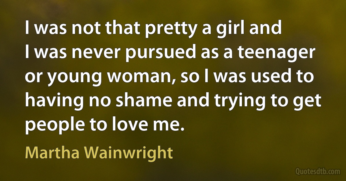 I was not that pretty a girl and I was never pursued as a teenager or young woman, so I was used to having no shame and trying to get people to love me. (Martha Wainwright)