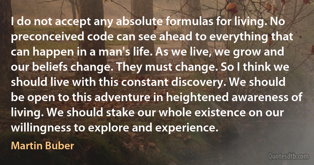 I do not accept any absolute formulas for living. No preconceived code can see ahead to everything that can happen in a man's life. As we live, we grow and our beliefs change. They must change. So I think we should live with this constant discovery. We should be open to this adventure in heightened awareness of living. We should stake our whole existence on our willingness to explore and experience. (Martin Buber)