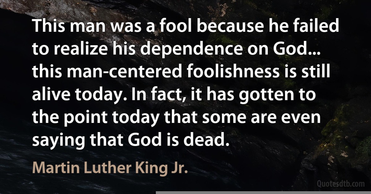 This man was a fool because he failed to realize his dependence on God... this man-centered foolishness is still alive today. In fact, it has gotten to the point today that some are even saying that God is dead. (Martin Luther King Jr.)