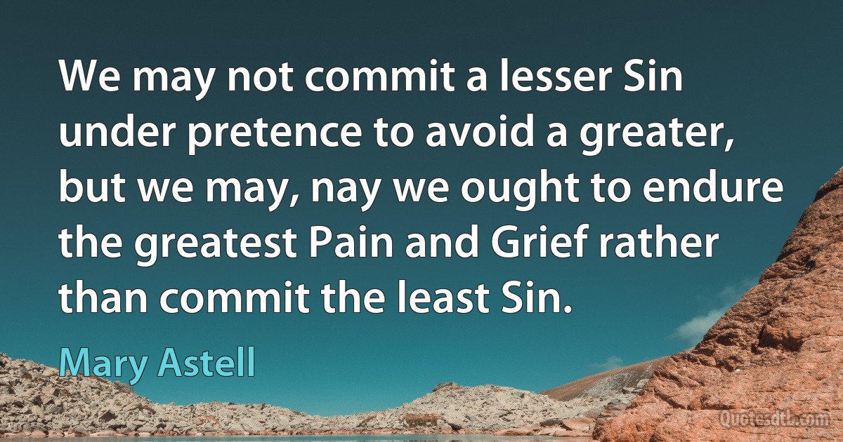 We may not commit a lesser Sin under pretence to avoid a greater, but we may, nay we ought to endure the greatest Pain and Grief rather than commit the least Sin. (Mary Astell)